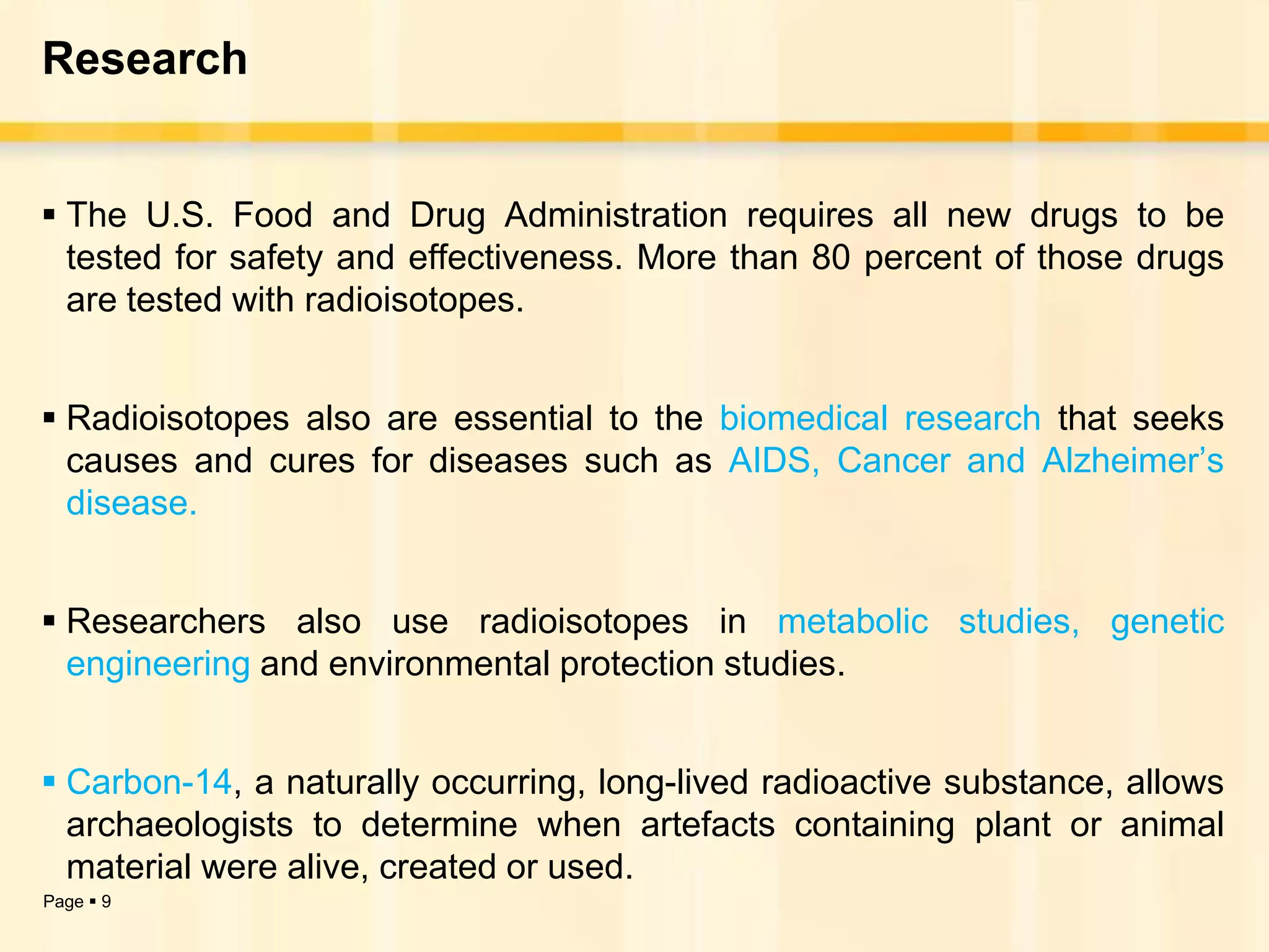 Research


 The U.S. Food and Drug Administration requires all new drugs to be
  tested for safety and effectiveness. More than 80 percent of those drugs
  are tested with radioisotopes.


 Radioisotopes also are essential to the biomedical research that seeks
  causes and cures for diseases such as AIDS, Cancer and Alzheimer’s
  disease.


 Researchers also use radioisotopes in metabolic studies, genetic
  engineering and environmental protection studies.


 Carbon-14, a naturally occurring, long-lived radioactive substance, allows
  archaeologists to determine when artefacts containing plant or animal
  material were alive, created or used.
Page  9
 