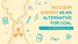 NUCLEAR
ENERGY AS AN
ALTERNATIVE
FOR COAL
By – Shivansh Dubey XII - C
 