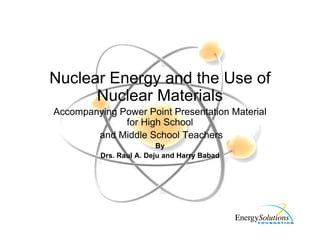 Nuclear Energy and the Use of
Nuclear Materials
Accompanying Power Point Presentation Material
for High School
and Middle School Teachers
By
Drs. Raul A. Deju and Harry Babad
 