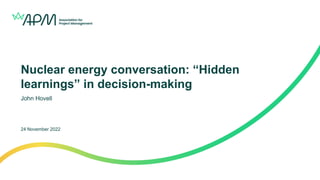 Nuclear energy conversation: “Hidden
learnings” in decision-making
John Hovell
24 November 2022
 