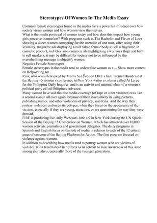 Stereotypes Of Women In The Media Essay
Common female stereotypes found in the media have a powerful influence over how
society views women and how women view themselves.
What is the media portrayal of women today and how does this impact how young
girls perceive themselves? With programs such as The Bachelor and Flavor of Love
showing a dozen women competing for the attention of one man, often using their
sexuality, magazine ads displaying a half naked female body to sell a fragrance or
cosmetic product, and television commercials highlighting a woman s thigh and butt
to sell sneakers, it may be difficult for society not to be influenced by the
overwhelming message to objectify women.
Negative Female Stereotypes
Female stereotypes in the media tend to undervalue women as a ... Show more content
on Helpwriting.net ...
Rina, who was interviewed by MarГa SuГЎrez on FIRE s first Internet Broadcast at
the Beijing +5 women s conference in New York writes a column called At Large
for the Philippine Daily Inquirer, and is an activist and national chair of a women s
political party called Philipinas Advance.
Many women have said that the media coverage (of rape or other violence) was like
a second assault all over again, because of their insensitivity in using pictures,
publishing names, and other violations of privacy, said Rina. And the way they
portray violence reinforces stereotypes, when they focus on the appearance of the
victims, especially if they are young, attractive, or are questioning the way they were
dressed.
FIRE is producing live daily Webcasts June 4 9 in New York during the UN Special
Session of the Beijing +5 Conference on Women, which has attracted over 10,000
women activists, journalists and government delegates. The daily programs in
Spanish and English focus on the role of media in relation to each of the 12 critical
areas of concern of the Beijing Platform for Action. The first program focused on
violence against women.
In addition to describing how media tend to portray women who are victims of
violence, Rina talked about her efforts as an activist to raise awareness of this issue
among journalists, especially those of the younger generation.
 