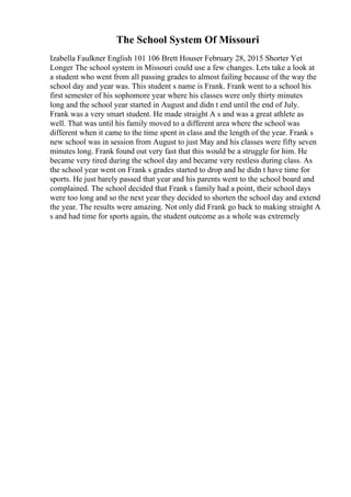 The School System Of Missouri
Izabella Faulkner English 101 106 Brett Houser February 28, 2015 Shorter Yet
Longer The school system in Missouri could use a few changes. Lets take a look at
a student who went from all passing grades to almost failing because of the way the
school day and year was. This student s name is Frank. Frank went to a school his
first semester of his sophomore year where his classes were only thirty minutes
long and the school year started in August and didn t end until the end of July.
Frank was a very smart student. He made straight A s and was a great athlete as
well. That was until his family moved to a different area where the school was
different when it came to the time spent in class and the length of the year. Frank s
new school was in session from August to just May and his classes were fifty seven
minutes long. Frank found out very fast that this would be a struggle for him. He
became very tired during the school day and became very restless during class. As
the school year went on Frank s grades started to drop and he didn t have time for
sports. He just barely passed that year and his parents went to the school board and
complained. The school decided that Frank s family had a point, their school days
were too long and so the next year they decided to shorten the school day and extend
the year. The results were amazing. Not only did Frank go back to making straight A
s and had time for sports again, the student outcome as a whole was extremely
 