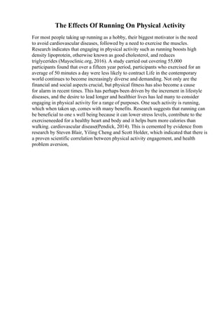 The Effects Of Running On Physical Activity
For most people taking up running as a hobby, their biggest motivator is the need
to avoid cardiovascular diseases, followed by a need to exercise the muscles.
Research indicates that engaging in physical activity such as running boosts high
density lipoprotein, otherwise known as good cholesterol, and reduces
triglycerides (Mayoclinic.org, 2016). A study carried out covering 55,000
participants found that over a fifteen year period, participants who exercised for an
average of 50 minutes a day were less likely to contract Life in the contemporary
world continues to become increasingly diverse and demanding. Not only are the
financial and social aspects crucial, but physical fitness has also become a cause
for alarm in recent times. This has perhaps been driven by the increment in lifestyle
diseases, and the desire to lead longer and healthier lives has led many to consider
engaging in physical activity for a range of purposes. One such activity is running,
which when taken up, comes with many benefits. Research suggests that running can
be beneficial to one s well being because it can lower stress levels, contribute to the
exerciseneeded for a healthy heart and body and it helps burn more calories than
walking. cardiovascular disease(Pendick, 2014). This is cemented by evidence from
research by Steven Blair, Yiling Cheng and Scott Holder, which indicated that there is
a proven scientific correlation between physical activity engagement, and health
problem aversion,
 