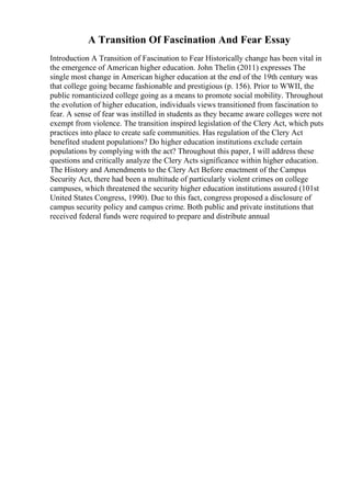 A Transition Of Fascination And Fear Essay
Introduction A Transition of Fascination to Fear Historically change has been vital in
the emergence of American higher education. John Thelin (2011) expresses The
single most change in American higher education at the end of the 19th century was
that college going became fashionable and prestigious (p. 156). Prior to WWII, the
public romanticized college going as a means to promote social mobility. Throughout
the evolution of higher education, individuals views transitioned from fascination to
fear. A sense of fear was instilled in students as they became aware colleges were not
exempt from violence. The transition inspired legislation of the Clery Act, which puts
practices into place to create safe communities. Has regulation of the Clery Act
benefited student populations? Do higher education institutions exclude certain
populations by complying with the act? Throughout this paper, I will address these
questions and critically analyze the Clery Acts significance within higher education.
The History and Amendments to the Clery Act Before enactment of the Campus
Security Act, there had been a multitude of particularly violent crimes on college
campuses, which threatened the security higher education institutions assured (101st
United States Congress, 1990). Due to this fact, congress proposed a disclosure of
campus security policy and campus crime. Both public and private institutions that
received federal funds were required to prepare and distribute annual
 