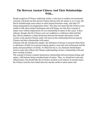 The Between Ancient Chinese And Their Relationships
With...
People sceptical of Chinese traditional culture s relevance to modern environmental
concerns will point out that ancient Chinese had no term for nature in, as it were, the
David Attenborough sense nature as what natural historians study, and what TV
nature programmes are programmes about. This does not mean that the Chinese were
unable to talk about natural landscapes and wild things, nor that their concept of
nature were without implications for our relationship to nature in this sense. It does
indicate, though, that the Chinese were not wedded to a wilderness ideal and that
they did not emphasis a sharp distinction between the human and nature world.
Leisure in the ancient Chinese study will uncover the relationship between ancient
Chinese and their relationships with nature.
Echoing with the introduction chapter, the definition of leisure in ancient China refers
to characters of both xiu (a person leaning against a tree) and xian (refinement and the
purity and peacefulness of mind). As Shuowen has it, xiu character should depict
such as scene also reflects the Chinese understanding of man s relationship with and
their worship of nature .
The concept of leisure contains harmonious relationships between human beings and
nature, with humans being considered part of nature. Thus, we should not want only
offend nature, but should take the reverence of nature to be natural. In ancient times,
the Chinese used the term tiandi (heavens and the earth) to mean nature and
 