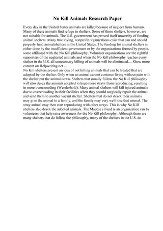 No Kill Animals Research Paper
Every day in the United States animals are killed because of neglect from humans.
Many of these animals find refuge in shelters. Some of these shelters, however, are
not suitable for animals. The U.S. government has proved itself unworthy of funding
animal shelters. Many true loving, nonprofit organizations exist that can and should
properly fund animalshelters in the United States. The funding for animal shelters is
either done by the insufficient government or by the organizations formed by people,
some affiliated with the No Kill philosophy. Volunteer organizations are the rightful
supporters of the neglected animals and when the No Kill philosophy reaches every
shelter in the U.S. all unnecessary killing of animals will be eliminated.... Show more
content on Helpwriting.net ...
No Kill shelters present an idea of not killing animals that can be treated that are
adopted by the shelter. Only when an animal cannot continue living without pain will
the shelter put the animal down. Shelters that usually follow the No Kill philosophy
will also desex the animals adopted to keep more strays from reproducing, resulting
in more overcrowding (Wenderhold). Many animal shelters will kill injured animals
due to overcrowding in their facilities when they should surgically repair the animal
and send them to another vacant shelter. Shelters that do not desex their animals
may give the animal to a family, and the family may very well lose that animal. The
stray animal may then start reproducing with other strays. This is why No Kill
shelters also desex the adopted animals. The Maddie s Fund is an organization ran by
volunteers that help raise awareness for the No Kill philosophy. Although there are
many shelters that do follow the philosophy, many of the shelters in the U.S. do
 