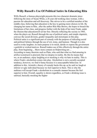Willy Russell s Use Of Political Satire In Educating Rita
Willy Russell, a famous playwright presents this two character dramatic piece
following the story of Susan White, a 26 year old working class woman, with a
passion for education and self discovery. She strives to be a certified member of the
middle class, believing that education is the key to gaining more choices in life. By
changing her name to Rita , after the author Rita Mae Brown, she hopes to breach the
limitations of her class, and progress further with the help of her tutor Frank, under
the illusion that educationwill set her free. Directly reflecting the society in 1985,
when the playis set, Russell through the use of political satire, and simple slapstick,
conveys the social division, gender inequality and stereotypes in this play.
Political satire is a significant part of comedy with the purpose of ridiculing social
and political failures through the use of wit, irony, and humour. Though it is also
used to evoke laughter, its main purpose is to mock, deride or expose the government
s guileful or wicked motives. Russell makes use of this effectively through the entire
play, from beginning ... Show more content on Helpwriting.net ...
According to many theorists such as Plato, who said that what we find amusing in
artifice (construct) is precisely that we despise in reality. By this he means that
we, as an audience, enjoy laughing at or mocking is why we hate in reality. This is
where Frank s alcoholism comes into play. Alcoholism is not a socially accepted
tendency, however, we find it funny because it is unacceptable behaviour. In
addition to this. Aristotle s theory of comedy backs this up, as he said we laugh at
inferior or ugly individual because we feel superior to them. This is why the
audience will accept Frank s alcoholism in a comedic manner because the feel
superior to him. Overall, equality is shown regardless, as Frank s drinking issue is
satirical, basically mocking the higher
 