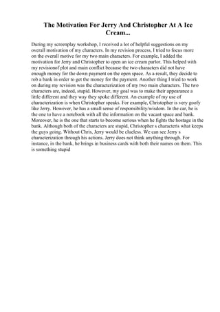 The Motivation For Jerry And Christopher At A Ice
Cream...
During my screenplay workshop, I received a lot of helpful suggestions on my
overall motivation of my characters. In my revision process, I tried to focus more
on the overall motive for my two main characters. For example, I added the
motivation for Jerry and Christopher to open an ice cream parlor. This helped with
my revisionof plot and main conflict because the two characters did not have
enough money for the down payment on the open space. As a result, they decide to
rob a bank in order to get the money for the payment. Another thing I tried to work
on during my revision was the characterization of my two main characters. The two
characters are, indeed, stupid. However, my goal was to make their appearance a
little different and they way they spoke different. An example of my use of
characterization is when Christopher speaks. For example, Christopher is very goofy
like Jerry. However, he has a small sense of responsibility/wisdom. In the car, he is
the one to have a notebook with all the information on the vacant space and bank.
Moreover, he is the one that starts to become serious when he fights the hostage in the
bank. Although both of the characters are stupid, Christopher s characteris what keeps
the guys going. Without Chris, Jerry would be clueless. We can see Jerry s
characterization through his actions. Jerry does not think anything through. For
instance, in the bank, he brings in business cards with both their names on them. This
is something stupid
 