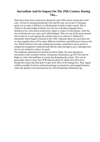 Surrealism And Its Impact On The 19th Century During
The...
There have been some controversy during the early 20th century during the world
wars. Art lost its meaning during this time and the only way to give it meaning
again was to make it different, to offend people to help to make a point. This is
similar to the artist/rapper Eminem, how his use of profane language draws
attention to his work and its controversy makes it a topic of conversation. After the
rise of abstract art rose a new style called Dadaart. This was one of the most unusual
time in part as it went against the common idea as to what art is. Dada led to
Surrealism which began to flourish in the 1920 s. Because these two movement are
so close together there will be many different similarities and differences between the
two. While both have the same underlying message, surrealism is more sexual in
comparison compared to dada but both had the same message to give, although each
has its own method to achieve its goals.
The modernist admiration for primitivism led to Dada, the most unusual art
movement of the twentieth century. (Experience Humanities, pg 581) The idea of
Dada is to show the problems in society but disrupting the system. This was in
particularly done to show how WWI had devalued art. Dada artist did a lot to
disrupt the system like Hurl gobs of spit in the faces of the bourgeoisie. They staged
exhibits in public lavatories, planned meetings in cemeteries, and arranged lectures
where the speakers were drowned out by a bell (Experience Humanities pg
 