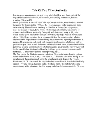 Tale Of Two Cities Authority
But, the time was not come yet; and every wind that blew over France shook the
rags of the scarecrows in vain, for the birds, fine of song and feather, took no
warning. (Dickens 23).
In this quote from A Tale of Two Cities by Charles Dickens, rebellion lurks around
the corner for France in the 1700s, as the French peasants suffer oppression from
their wealthy fellow citizens. Not only in this time in France, but everywhere
since the Garden of Eden, have people rebelled against authority for all sorts of
reasons. Animal Farm, written by George Orwell, is another story, a fairy tale,
which clearly gives an example of such a rebellion, the tragic Russian Revolutions
of the 1900s. However, since these books are fiction, the question arises whether
they should be respected as valid testimony about rebellions against governments in
general. By examining each book with its respective historical rebellion, it will be
proven that yes, there is truth in fiction, and therefore that these two novels should be
perceived as valid testimony about rebellions against governments. However, as will
be discussed below, fiction should not be held as a greater authority than the cold,
hard facts. ... Show more content on Helpwriting.net ...
The first reason for this is the accuracy of dates. Dickens includes dates in various
scenes in his novel: 1775, 1780, 1789, and 1792. The events that occur during in the
novel around these dates match up to the actual events and dates of the French
Revolution. In Dickens novel, the oppression before the French Revolution is clearly
seen in 1775 and before. Peasants had no food and people died of starvation and
mistreatment while aristocrats lived in luxury and abused the common folk. Dickens
 