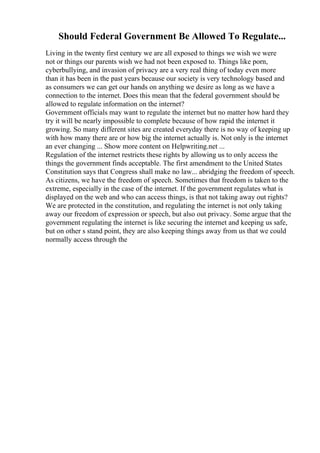 Should Federal Government Be Allowed To Regulate...
Living in the twenty first century we are all exposed to things we wish we were
not or things our parents wish we had not been exposed to. Things like porn,
cyberbullying, and invasion of privacy are a very real thing of today even more
than it has been in the past years because our society is very technology based and
as consumers we can get our hands on anything we desire as long as we have a
connection to the internet. Does this mean that the federal government should be
allowed to regulate information on the internet?
Government officials may want to regulate the internet but no matter how hard they
try it will be nearly impossible to complete because of how rapid the internet it
growing. So many different sites are created everyday there is no way of keeping up
with how many there are or how big the internet actually is. Not only is the internet
an ever changing ... Show more content on Helpwriting.net ...
Regulation of the internet restricts these rights by allowing us to only access the
things the government finds acceptable. The first amendment to the United States
Constitution says that Congress shall make no law... abridging the freedom of speech.
As citizens, we have the freedom of speech. Sometimes that freedom is taken to the
extreme, especially in the case of the internet. If the government regulates what is
displayed on the web and who can access things, is that not taking away out rights?
We are protected in the constitution, and regulating the internet is not only taking
away our freedom of expression or speech, but also out privacy. Some argue that the
government regulating the internet is like securing the internet and keeping us safe,
but on other s stand point, they are also keeping things away from us that we could
normally access through the
 