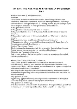 The Role, Role And Roles And Functions Of Development
Bank
Roles and Functions of Development banks
Functions
Development banks have certain characteristics which distinguish them from
commercial banks and other financial institutions. Development banks have unique
importance in the development process of a country. In Fact, they are a catalyst agent
for development. Functions of development banks are listed below:
1.They provide risk capital
2.They grant medium and long term loans or advances.
3.They subscribe to the issue of stock, shares, bonds and debentures of industrial
concerns.
4.They underwrite the issue of stocks, shares, bonds and debentures of industrial
concern.
5.They guarantee loans raised from within and outside the country.
6.They guarantee deferred payment of loans in connection with the purchase of ...
Show more content on Helpwriting.net ...
Spirits of Development Finance
The importance of a development bank lies in spreading the spirit of development
finance whereby entrepreneurs learn to invest in real fixed assets.
3.Creation and Promotion of Enterprise
Development banks are the instruments for the creation, promotion and spread of
enterprise and initiatives.
4.Promotion of Balanced Regional Development
Development banks are important in that they help in decentralization and
diversification by financing small, medium and large entrepreneurs in backward
regions of the country. They are thus the promoters of balanced regional development.
5.Increasing Productivity of Investments
They help increase the productivity of investment by brining professionalism in the
management and providing consultancy and extension services to the tiny, small and
new entrepreneurs.
6.Up gradation of skills
By providing appropriate training and up gradation of departments of managerial
skills, they help in skill formation among small entrepreneurs.
7.Up gradation of Technology
With their technical, adviosory and R D departments, development banks give advice
and training in new technology and also help the the upgradation f indigenous
 