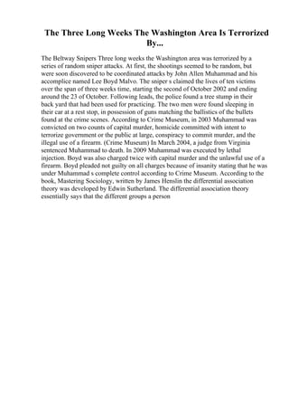 The Three Long Weeks The Washington Area Is Terrorized
By...
The Beltway Snipers Three long weeks the Washington area was terrorized by a
series of random sniper attacks. At first, the shootings seemed to be random, but
were soon discovered to be coordinated attacks by John Allen Muhammad and his
accomplice named Lee Boyd Malvo. The sniper s claimed the lives of ten victims
over the span of three weeks time, starting the second of October 2002 and ending
around the 23 of October. Following leads, the police found a tree stump in their
back yard that had been used for practicing. The two men were found sleeping in
their car at a rest stop, in possession of guns matching the ballistics of the bullets
found at the crime scenes. According to Crime Museum, in 2003 Muhammad was
convicted on two counts of capital murder, homicide committed with intent to
terrorize government or the public at large, conspiracy to commit murder, and the
illegal use of a firearm. (Crime Museum) In March 2004, a judge from Virginia
sentenced Muhammad to death. In 2009 Muhammad was executed by lethal
injection. Boyd was also charged twice with capital murder and the unlawful use of a
firearm. Boyd pleaded not guilty on all charges because of insanity stating that he was
under Muhammad s complete control according to Crime Museum. According to the
book, Mastering Sociology, written by James Henslin the differential association
theory was developed by Edwin Sutherland. The differential association theory
essentially says that the different groups a person
 