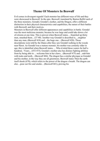 Theme Of Monsters In Beowulf
Evil comes in divergent regards! Each monster has different ways of life and they
were showcased in Beowulf. In the epic, Beowulf, translated by Burton Raffel each of
the three monsters, Grendel, Grendel s mother, and the Dragon, offer a different
distinction in their physical characteristics and capabilities, the nature of their battles
with Beowulf, and their motives.
Monsters in Beowulf offer different appearances and capabilities in battle. Grendel
was the most malicious monster, because he was large and could take down a lot
of citizens at one time. This is proven when Beowulf states, ...Snatched up thirty
men, smashed them... (37 40). Another way Grendel is described is, ...mightier
than any man, (Beowulf 418) and ...the huge one... (Beowulf 420). Those
descriptions were told by the Danes after they saw Grendel walking in the woods
near Herot. As Grendel was a mature monster, his mother was certainly older in
age; this is identified when Beowulf states, ... Who d ruled those waters for half a
hundred, / Years... (472 473). Grendel s mother also has distinct fighting abilities
from by being able to ... welcome him in her claws... (Beowulf 475) and ...stab him
with tusks and teeth... (Beowulf 484). The dragon has a similar physique as Grendel
and his mother, in the way they are all ginormous. Beowulf states Then the earth
itself shook (670), which refers to the power of the dragon s breath. The dragon can
also ...pour out fire and smoke... (Beowulf 681), proving his
 