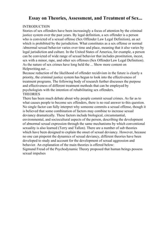 Essay on Theories, Assessment, and Treatment of Sex...
INTRODUCTION
Stories of sex offenders have been increasingly a focus of attention by the criminal
justice system over the past years. By legal definition, a sex offender is a person
who is convicted of a sexual offense (Sex Offender Law Legal Definition), an act
which is prohibited by the jurisdiction. What constitutes as a sex offense or normal
/abnormal sexual behavior varies over time and place, meaning that it also varies by
legal jurisdiction and culture. In the United States of America, for example, a person
can be convicted of wide range of sexual behavior that includes prostitution, incest,
sex with a minor, rape, and other sex offenses (Sex OffenderLaw Legal Definition).
As the nature of sex crimes have long held the ... Show more content on
Helpwriting.net ...
Because reduction of the likelihood of offender recidivism in the future is clearly a
priority, the criminal justice system has begun to look into the effectiveness of
treatment programs. The following body of research further discusses the purpose
and effectiveness of different treatment methods that can be employed by
psychologists with the intention of rehabilitating sex offenders.
THEORIES
There has been much debate about why people commit sexual crimes. As far as to
what causes people to become sex offenders, there is no real answer to this question.
No single factor can fully interpret why someone commits a sexual offense, though it
is believed that some combination of factors may combine to increase sexual
deviancy dramatically. These factors include biological, circumstantial,
environmental, and sociocultural aspects of the person, describing the development
of abnormal sexual expression through the same mechanisms by which conventional
sexuality is also learned (Terry and Tallon). There are a number of sub theories
which have been designed to explain the onset of sexual deviancy. However, because
no one can pinpoint the dynamics of sexual deviancy, different theories have been
developed to study and account for the development of sexual aggression and
behavior. An explanation of the main theories is offered below:
Sigmund Freud of the Psychodynamic Theory proposed that human beings possess
sexual impulses
 