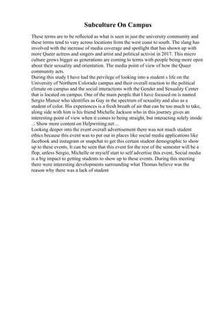 Subculture On Campus
These terms are to be reflected as what is seen in just the university community and
these terms tend to vary across locations from the west coast to south. The slang has
involved with the increase of media coverage and spotlight that has shown up with
more Queer actress and singers and artist and political activist in 2017. This micro
culture grows bigger as generations are coming to terms with people being more open
about their sexuality and orientation. The media point of view of how the Queer
community acts.
During this study I have had the privilege of looking into a student s life on the
University of Northern Colorado campus and their overall reaction to the political
climate on campus and the social interactions with the Gender and Sexuality Center
that is located on campus. One of the main people that I have focused on is named
Sergio Munoz who identifies as Gay in the spectrum of sexuality and also as a
student of color. His experiences is a fresh breath of air that can be too much to take,
along side with him is his friend Michelle Jackson who in this journey gives an
interesting point of view when it comes to being straight, but interacting solely inside
... Show more content on Helpwriting.net ...
Looking deeper into the event overall advertisement there was not much student
ethics because this event was to put out in places like social media applications like
facebook and instagram or snapchat to get this certain student demographic to show
up to these events, It can be seen that this event for the rest of the semester will be a
flop, unless Sergio, Michelle or myself start to self advertise this event, Social media
is a big impact to getting students to show up to these events. During this meeting
there were interesting developments surrounding what Thomas believe was the
reason why there was a lack of student
 