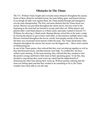 Obstacles In The Titans
The T.C. William Titans fought and overcame many obstacles throughout the season.
Some of these obstacles included racism, the team falling apart, and biased referees.
Even though all odds were against them, the Titans pulled through and managed to
win the state championship. The first, and main obstacle that the Titans faced was
racism. Racism was prevalent throughout the whole movie, but was worst in the
beginning as the team had not learned to accept each other yet. White players and
parents didn t want black players or a black coach, and many wanted to boycott T.C.
Williams for allowing it. Head coach, Herman Boone, solved this at the team s camp
by forcing the players to get to know each other, or face practice multiple times a day.
Racism continued throughout the movie, mostly from people outside of the team,
but there was occasional racial tension within the team. The Titans faced many other
obstacles throughout the season, but racism was the biggest one.... Show more content
on Helpwriting.net ...
In one of the Titans games, they noticed that they were not playing together as well as
they had been previously, and that tensions were high. To combat this, the boys
called a team meeting. At the team meeting, they realized that they needed to raise
the positive energy and bond a little more at their upcoming game. To do this, they
decided to sing during their usual warm up, which had the added benefit of
distracting the other team during their warm up. Without quickly realizing that the
team was falling apart and that they needed to do something to fix it, the Titans
wouldn t have been able to win the state
 