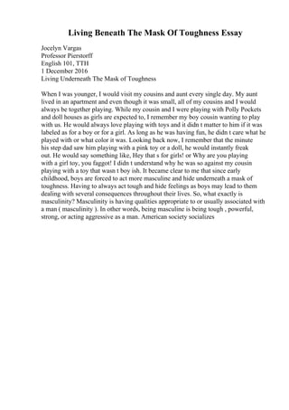 Living Beneath The Mask Of Toughness Essay
Jocelyn Vargas
Professor Pierstorff
English 101, TTH
1 December 2016
Living Underneath The Mask of Toughness
When I was younger, I would visit my cousins and aunt every single day. My aunt
lived in an apartment and even though it was small, all of my cousins and I would
always be together playing. While my cousin and I were playing with Polly Pockets
and doll houses as girls are expected to, I remember my boy cousin wanting to play
with us. He would always love playing with toys and it didn t matter to him if it was
labeled as for a boy or for a girl. As long as he was having fun, he didn t care what he
played with or what color it was. Looking back now, I remember that the minute
his step dad saw him playing with a pink toy or a doll, he would instantly freak
out. He would say something like, Hey that s for girls! or Why are you playing
with a girl toy, you faggot! I didn t understand why he was so against my cousin
playing with a toy that wasn t boy ish. It became clear to me that since early
childhood, boys are forced to act more masculine and hide underneath a mask of
toughness. Having to always act tough and hide feelings as boys may lead to them
dealing with several consequences throughout their lives. So, what exactly is
masculinity? Masculinity is having qualities appropriate to or usually associated with
a man ( masculinity ). In other words, being masculine is being tough , powerful,
strong, or acting aggressive as a man. American society socializes
 