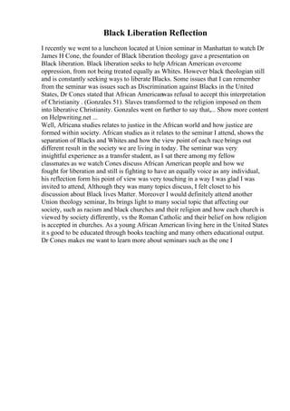 Black Liberation Reflection
I recently we went to a luncheon located at Union seminar in Manhattan to watch Dr
James H Cone, the founder of Black liberation theology gave a presentation on
Black liberation. Black liberation seeks to help African American overcome
oppression, from not being treated equally as Whites. However black theologian still
and is constantly seeking ways to liberate Blacks. Some issues that I can remember
from the seminar was issues such as Discrimination against Blacks in the United
States, Dr Cones stated that African Americanwas refusal to accept this interpretation
of Christianity . (Gonzales 51). Slaves transformed to the religion imposed on them
into liberative Christianity. Gonzales went on further to say that,... Show more content
on Helpwriting.net ...
Well, Africana studies relates to justice in the African world and how justice are
formed within society. African studies as it relates to the seminar I attend, shows the
separation of Blacks and Whites and how the view point of each race brings out
different result in the society we are living in today. The seminar was very
insightful experience as a transfer student, as I sat there among my fellow
classmates as we watch Cones discuss African American people and how we
fought for liberation and still is fighting to have an equally voice as any individual,
his reflection form his point of view was very touching in a way I was glad I was
invited to attend, Although they was many topics discuss, I felt closet to his
discussion about Black lives Matter. Moreover I would definitely attend another
Union theology seminar, Its brings light to many social topic that affecting our
society, such as racism and black churches and their religion and how each church is
viewed by society differently, vs the Roman Catholic and their belief on how religion
is accepted in churches. As a young African American living here in the United States
it s good to be educated through books teaching and many others educational output.
Dr Cones makes me want to learn more about seminars such as the one I
 