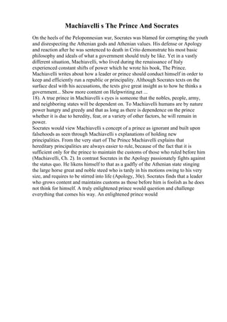 Machiavelli s The Prince And Socrates
On the heels of the Peloponnesian war, Socrates was blamed for corrupting the youth
and disrespecting the Athenian gods and Athenian values. His defense or Apology
and reaction after he was sentenced to death in Crito demonstrate his most basic
philosophy and ideals of what a government should truly be like. Yet in a vastly
different situation, Machiavelli, who lived during the renaissance of Italy
experienced constant shifts of power which he wrote his book, The Prince.
Machiavelli writes about how a leader or prince should conduct himself in order to
keep and efficiently run a republic or principality. Although Socrates texts on the
surface deal with his accusations, the texts give great insight as to how he thinks a
government... Show more content on Helpwriting.net ...
18). A true prince in Machiavelli s eyes is someone that the nobles, people, army,
and neighboring states will be dependent on. To Machiavelli humans are by nature
power hungry and greedy and that as long as there is dependence on the prince
whether it is due to heredity, fear, or a variety of other factors, he will remain in
power.
Socrates would view Machiavelli s concept of a prince as ignorant and built upon
falsehoods as seen through Machiavelli s explanations of holding new
principalities. From the very start of The Prince Machiavelli explains that
hereditary principalities are always easier to rule, because of the fact that it is
sufficient only for the prince to maintain the customs of those who ruled before him
(Machiavelli, Ch. 2). In contrast Socrates in the Apology passionately fights against
the status quo. He likens himself to that as a gadfly of the Athenian state stinging
the large horse great and noble steed who is tardy in his motions owing to his very
size, and requires to be stirred into life (Apology, 30e). Socrates finds that a leader
who grows content and maintains customs as those before him is foolish as he does
not think for himself. A truly enlightened prince would question and challenge
everything that comes his way. An enlightened prince would
 