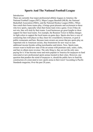 Sports And The National Football League
Introduction
There are currently four major professional athletic leagues in America: the
National Football League (NFL), Major League Baseball (MLB), the National
Basketball Association (NBA), and the National Hockey League (NHL). When
fans watch their home teams play, it brings great pleasure and excitement to those
who love sports, especially when their home team wins a game. Even if they do
not win, fans will stick by their teams. Local businesses go great lengths to show
support for their local teams. For example, the Reunion Tower in Dallas changes
its light colors to support the local teams on game days. Sports also have a way of
connecting fans with places as they cheer for a touchdown, homerun, or goal at
public restaurants and bars. Because team owners are aware that pro sports play an
important role in American society, they brainstorm for new ways to earn
additional income besides selling merchandise and tickets. Now, Sports team
owners want to build new state of the art arenas with premium seats, suites, clubs,
and bars to obtain more revenue. The only thing is, they are not the only ones
paying for it. It has become more and more popular in America for taxpayers to fund
renovated or new professional sports arenas located in their cities. However, one
question that ponders the mind of taxpayers is, should the public have to fund the
construction of a renovated or new sports arena in their town? According to Pacific
Standards magazine, Over the past 20 years,
 