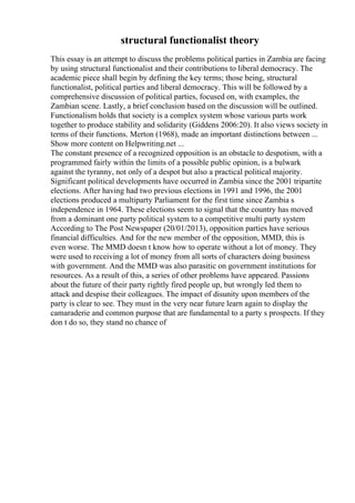 structural functionalist theory
This essay is an attempt to discuss the problems political parties in Zambia are facing
by using structural functionalist and their contributions to liberal democracy. The
academic piece shall begin by defining the key terms; those being, structural
functionalist, political parties and liberal democracy. This will be followed by a
comprehensive discussion of political parties, focused on, with examples, the
Zambian scene. Lastly, a brief conclusion based on the discussion will be outlined.
Functionalism holds that society is a complex system whose various parts work
together to produce stability and solidarity (Giddens 2006:20). It also views society in
terms of their functions. Merton (1968), made an important distinctions between ...
Show more content on Helpwriting.net ...
The constant presence of a recognized opposition is an obstacle to despotism, with a
programmed fairly within the limits of a possible public opinion, is a bulwark
against the tyranny, not only of a despot but also a practical political majority.
Significant political developments have occurred in Zambia since the 2001 tripartite
elections. After having had two previous elections in 1991 and 1996, the 2001
elections produced a multiparty Parliament for the first time since Zambia s
independence in 1964. These elections seem to signal that the country has moved
from a dominant one party political system to a competitive multi party system
According to The Post Newspaper (20/01/2013), opposition parties have serious
financial difficulties. And for the new member of the opposition, MMD, this is
even worse. The MMD doesn t know how to operate without a lot of money. They
were used to receiving a lot of money from all sorts of characters doing business
with government. And the MMD was also parasitic on government institutions for
resources. As a result of this, a series of other problems have appeared. Passions
about the future of their party rightly fired people up, but wrongly led them to
attack and despise their colleagues. The impact of disunity upon members of the
party is clear to see. They must in the very near future learn again to display the
camaraderie and common purpose that are fundamental to a party s prospects. If they
don t do so, they stand no chance of
 