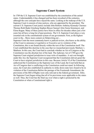 Supreme Court System
In 1789 the U.S. Supreme Court was established by the constitution of the united
states. Understandably it has changed and has been reworked of the centuries,
although the core concepts have stayed the same. Looking at the makeup of the U.S.
Supreme Court it consists of nine justices, who are appointed by the president. The
current U.S. Supreme Court justice include John Roberts Anthony Kennedy Clarence
Thomas Ruth Bader Ginsburg Stephen Breyer Samuel Alito Sonia Sotomayor, and
Elena Kagan. Many of these justice have been in office for decades others just a few
years but all have a long list of past positions. The U.S. Supreme Court plays a very
essential role in the constitutional system of our government. First, as the highest
court in the... Show more content on Helpwriting.net ...
Supreme Court the most commonly know is judicial review, also know as the ability
of the Court to announce a Legislative or Executive act in violation of the
Constitution, this is not found directly within the text of the Constitution itself. The
Court established this doctrine in the case that we researched previously Marbury v.
Madison. In this case, the Court had to conclude whether an Act of Congress or the
Constitution was the absolute law of the land. The Judiciary Act of 1789 gave the
Supreme Court original jurisdiction to issue writs of mandates. A suit was brought
under this Act, the Supreme Court recognized that the Constitution did not grant the
Court to have original jurisdiction in this case. Because Article VI of the Constitution
authorized the Constitution as the Supreme Law of the Land, the Court held that an
Act of Congress that is conflicting to the Constitution could not stand. In following
cases, the Court also established its authority to strike down state laws found to be in
violation of the Constitution.Before the passage of the Fourteenth Amendment, the
provisions of the Bill of Rights were only relevant to the federal government. After,
the Supreme Court began ruling that all of its provisions were applicable to the states
as well. Thus, the Court has the final say over when a right is protected by the
Constitution or when a Constitutional right is
 