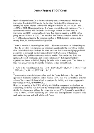 Devoir France TГ©lГ©com
1)
Here, can see that the ROE is mainly driven by the Assets turnover, which keep
increasing despite the 2001 crisis. On the other hand, the Operating margins is
severely hit by the Internet Bubble with a negative ratio of 19,24% in 2001 and
44,66% in 2002. This means that в‚¬1 of sales generated negative earnings. This is
quite understandable with the crisis The leverage ratio on the other hand is
increasing until 2001 to reach almost 5 and then become negative in 2002 before
going back to its level in 2003. This indicates how much Assets can be used with
в‚¬1 of Equity and despite the negative number in 2002, the ratio remains quite
strong. Then, let s analyse the leverage effect.
The ratio remains is increasing from 1999 ... Show more content on Helpwriting.net ...
4)For the investor, two elements are important regarding to the convertible bonds :
first, convertible bonds can have the same structure than bonds (straight payoff with
possibility to increase), but they are quite more risky, because if there is no
conversion, they paid the same amount for a product than can be two times less
rentable. Second, bonds are a call option on the equity, that means that there
expectations should be bullish, hoping for an increase in share price. This should be
their real goal, overwise it would be preferable to buy normal bonds.
5) 7,3% is the required growth rate : (25,81 19,05)/19,05 = 35,5% 4+ (113/365)=4,31
1,3202=(1+x)^4,31 x= 1,3202^1/4,31 1=7,3
6)
The accounting cost of the convertible bond for France Telecom is the price that
appears in its income statement and/or balance sheet. That is to say the total nominal
value of the convertible bond which is considered a liability and as such appears in
the balance sheet: в‚¬1 000 000 707.
However according to the IFRS, initially, the liability component is calculated by
discounting the future cash flows of the bonds (interest and principle) at the rate of a
similar debt instrument without the conversion option. FT s 5 years Corporate Bond
Yield is 3,90%. The true accounting cost should as a consequence be calculated with
such a discount rate and with all the cash flows
 