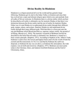 Divine Reality In Hinduism
Hinduism is a religion practiced all over the world and has gained a large
following. Hinduism got its start in the Indus Valley civilization and since then
has evolved into a open and tolerant religion upon which every and anybody from
all walks of life are welcome. In Hinduism there is a divine reality which can best
be described as all reality is ultimately one for monistic Hindus or that there is no
distinction between the divine reality and the rest of reality for dualistic Hindus.
Either way it is put Hindus try to understand divine reality through their different
gods, images, nature, and avatars. Dualistic Hindus try and understand divine
reality through their many different gods. With that there is a focus put onto the
one god Brahman which Brood describes as, supreme, unitary reality, the ground of
all Being. (Brood et al., 2016). The monistic viewpoint of Brahman can best be
described as the belief that all reality is ultimately one. Brahman is, treated as a
basic cosmic principle. (Hopkins, 1971). According to Hopkins in the, Atharva Veda,
brahman is said to have the lowest and highest forms and to be the womb of both the
existent and the nonexistent. In 10.2 it is said that by brahman the earth was
disposed, as brahman the sky was set above, as brahman this atmosphere, the wide
expanse, was set aloft and crosswise. (Hopkins, 1971). Brahman can most easily
relate to the Christian, Islam, and Judaism God.Both Brahman and the God of
Christianity, Islam,
 