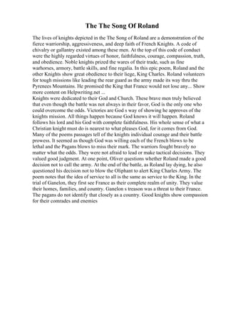 The The Song Of Roland
The lives of knights depicted in the The Song of Roland are a demonstration of the
fierce warriorship, aggressiveness, and deep faith of French Knights. A code of
chivalry or gallantry existed among these men. At the top of this code of conduct
were the highly regarded virtues of honor, faithfulness, courage, compassion, truth,
and obedience. Noble knights prized the wares of their trade, such as fine
warhorses, armory, battle skills, and fine regalia. In this epic poem, Roland and the
other Knights show great obedience to their liege, King Charles. Roland volunteers
for tough missions like leading the rear guard as the army made its way thru the
Pyrenees Mountains. He promised the King that France would not lose any... Show
more content on Helpwriting.net ...
Knights were dedicated to their God and Church. These brave men truly believed
that even though the battle was not always in their favor, God is the only one who
could overcome the odds. Victories are God s way of showing he approves of the
knights mission. All things happen because God knows it will happen. Roland
follows his lord and his God with complete faithfulness. His whole sense of what a
Christian knight must do is nearest to what pleases God, for it comes from God.
Many of the poems passages tell of the knights individual courage and their battle
prowess. It seemed as though God was willing each of the French blows to be
lethal and the Pagans blows to miss their mark. The warriors fought bravely no
matter what the odds. They were not afraid to lead or make tactical decisions. They
valued good judgment. At one point, Oliver questions whether Roland made a good
decision not to call the army. At the end of the battle, as Roland lay dying, he also
questioned his decision not to blow the Oliphant to alert King Charles Army. The
poem notes that the idea of service to all is the same as service to the King. In the
trial of Ganelon, they first see France as their complete realm of unity. They value
their homes, families, and country. Ganelon s treason was a threat to their France.
The pagans do not identify that closely as a country. Good knights show compassion
for their comrades and enemies
 
