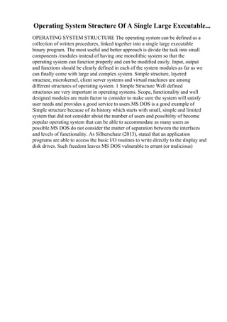 Operating System Structure Of A Single Large Executable...
OPERATING SYSTEM STRUCTURE The operating system can be defined as a
collection of written procedures, linked together into a single large executable
binary program. The most useful and better approach is divide the task into small
components /modules instead of having one monolithic system so that the
operating system can function properly and can be modified easily. Input, output
and functions should be clearly defined in each of the system modules as far as we
can finally come with large and complex system. Simple structure, layered
structure, microkernel, client server systems and virtual machines are among
different structures of operating system. 1 Simple Structure Well defined
structures are very important in operating systems. Scope, functionality and well
designed modules are main factor to consider to make sure the system will satisfy
user needs and provides a good service to users.MS DOS is a good example of
Simple structure because of its history which starts with small, simple and limited
system that did not consider about the number of users and possibility of become
popular operating system that can be able to accommodate as many users as
possible.MS DOS do not consider the matter of separation between the interfaces
and levels of functionality. As Silberschatz (2013), stated that an application
programs are able to access the basic I/O routines to write directly to the display and
disk drives. Such freedom leaves MS DOS vulnerable to errant (or malicious)
 