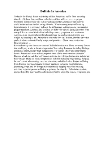 Bulimia In America
Today in the United States over thirty million Americans suffer from an eating
disorder. Of those thirty million, only three million will ever receive proper
treatment. Some doctors will call any eating disorder Anorexia when really it
could be Bulimia or another eating disorder. With so many people affected by
these diseases, it is necessary to know the differences so these people may receive
proper treatment. Anorexia and Bulimia are both very serious eating disorders with
many differences and similarities including causes, symptoms, and treatments.
Anorexia is an emotional disorder characterized by an obsessive desire to lose
weight by refusing to eat. Anorexia is caused by low self esteem, extreme drive for
perfectionism, a distorted body image, and genetics.... Show more content on
Helpwriting.net ...
Researchers say that the exact cause of Bulimia is unknown. There are many factors
that could play a role in the development of this eating disorders, including biology,
emotional health, society high expectations of a woman s body and other mental
issues. Researchers were able to pinpoint some of the most common causes of
Bulimia which include low self esteem, extreme drive for perfection and a distorted
body image. There are many symptoms of Bulimia including binge eating, purging,
lack of control when eating, exercise obsession, and dehydration. People suffering
from Bulimia may need several types of treatment including psychotherapy,
journaling, yoga, and art therapy.Researchers say keeping busy with relaxing
activities helps the person suffering to get over the disorder. Bulimia is a terrible
disease linked to many deaths and it is important to know the causes, symptoms, and
 