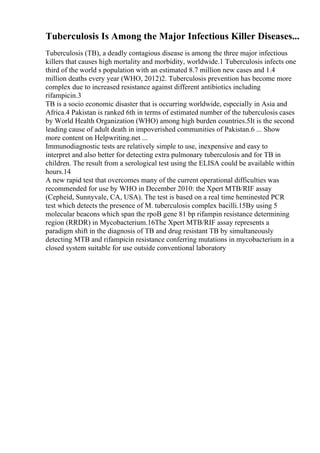 Tuberculosis Is Among the Major Infectious Killer Diseases...
Tuberculosis (TB), a deadly contagious disease is among the three major infectious
killers that causes high mortality and morbidity, worldwide.1 Tuberculosis infects one
third of the world s population with an estimated 8.7 million new cases and 1.4
million deaths every year (WHO, 2012)2. Tuberculosis prevention has become more
complex due to increased resistance against different antibiotics including
rifampicin.3
TB is a socio economic disaster that is occurring worldwide, especially in Asia and
Africa.4 Pakistan is ranked 6th in terms of estimated number of the tuberculosis cases
by World Health Organization (WHO) among high burden countries.5It is the second
leading cause of adult death in impoverished communities of Pakistan.6 ... Show
more content on Helpwriting.net ...
Immunodiagnostic tests are relatively simple to use, inexpensive and easy to
interpret and also better for detecting extra pulmonary tuberculosis and for TB in
children. The result from a serological test using the ELISA could be available within
hours.14
A new rapid test that overcomes many of the current operational difficulties was
recommended for use by WHO in December 2010: the Xpert MTB/RIF assay
(Cepheid, Sunnyvale, CA, USA). The test is based on a real time heminested PCR
test which detects the presence of M. tuberculosis complex bacilli.15By using 5
molecular beacons which span the rpoB gene 81 bp rifampin resistance determining
region (RRDR) in Mycobacterium.16The Xpert MTB/RIF assay represents a
paradigm shift in the diagnosis of TB and drug resistant TB by simultaneously
detecting MTB and rifampicin resistance conferring mutations in mycobacterium in a
closed system suitable for use outside conventional laboratory
 