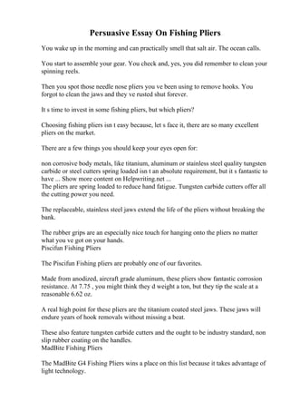Persuasive Essay On Fishing Pliers
You wake up in the morning and can practically smell that salt air. The ocean calls.
You start to assemble your gear. You check and, yes, you did remember to clean your
spinning reels.
Then you spot those needle nose pliers you ve been using to remove hooks. You
forgot to clean the jaws and they ve rusted shut forever.
It s time to invest in some fishing pliers, but which pliers?
Choosing fishing pliers isn t easy because, let s face it, there are so many excellent
pliers on the market.
There are a few things you should keep your eyes open for:
non corrosive body metals, like titanium, aluminum or stainless steel quality tungsten
carbide or steel cutters spring loaded isn t an absolute requirement, but it s fantastic to
have ... Show more content on Helpwriting.net ...
The pliers are spring loaded to reduce hand fatigue. Tungsten carbide cutters offer all
the cutting power you need.
The replaceable, stainless steel jaws extend the life of the pliers without breaking the
bank.
The rubber grips are an especially nice touch for hanging onto the pliers no matter
what you ve got on your hands.
Piscifun Fishing Pliers
The Piscifun Fishing pliers are probably one of our favorites.
Made from anodized, aircraft grade aluminum, these pliers show fantastic corrosion
resistance. At 7.75 , you might think they d weight a ton, but they tip the scale at a
reasonable 6.62 oz.
A real high point for these pliers are the titanium coated steel jaws. These jaws will
endure years of hook removals without missing a beat.
These also feature tungsten carbide cutters and the ought to be industry standard, non
slip rubber coating on the handles.
MadBite Fishing Pliers
The MadBite G4 Fishing Pliers wins a place on this list because it takes advantage of
light technology.
 