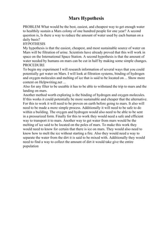 Mars Hypothesis
PROBLEM What would be the best, easiest, and cheapest way to get enough water
to healthily sustain a Mars colony of one hundred people for one year? A second
question is, Is there a way to reduce the amount of water used by each human on a
daily basis?
HYPOTHESIS
My hypothesis is that the easiest, cheapest, and most sustainable source of water on
Mars will be filtration of urine. Scientists have already proved that this will work in
space on the International Space Station. A second hypothesis is that the amount of
water needed by humans on mars can be cut in half by making some simple changes.
PROCEDURE
To begin my experiment I will research information of several ways that you could
potentially get water on Mars. I will look at filtration systems, binding of hydrogen
and oxygen molecules and melting of ice that is said to be located on ... Show more
content on Helpwriting.net ...
Also for any filter to be useable it has to be able to withstand the trip to mars and the
landing on mars.
Another method worth exploring is the binding of hydrogen and oxygen molecules.
If this works it could potentially be more sustainable and cheaper that the alternative.
For this to work it will need to be proven on earth before going to mars. It also will
need to be made a more simple process. Additionally it will need to be safe to do
within a building. The oxygen and hydrogen would also need to be able to be sent
in a pressurized form. Finally for this to work they would need a safe and efficient
way to transport it to mars. Another way to get water from mars would be the
melting of ice said to be located on the poles of mars. To make this work they
would need to know for certain that there is ice on mars. They would also need to
know how to melt the ice without starting a fire. Also they would need a way to
separate the water from the dirt it is said to be mixed with. Additionally they would
need to find a way to collect the amount of dirt it would take give the entire
population
 