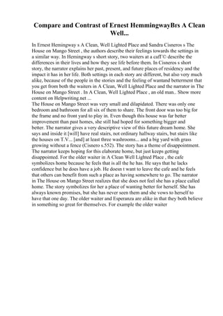Compare and Contrast of Ernest HemmingwayВґs A Clean
Well...
In Ernest Hemingway s A Clean, Well Lighted Place and Sandra Cisneros s The
House on Mango Street , the authors describe their feelings towards the settings in
a similar way. In Hemingway s short story, two waiters at a cafГ© describe the
differences in their lives and how they see life before them. In Cisneros s short
story, the narrator explains her past, present, and future places of residency and the
impact it has in her life. Both settings in each story are different, but also very much
alike, because of the people in the stories and the feeling of wantand betterment that
you get from both the waiters in A Clean, Well Lighted Place and the narrator in The
House on Mango Street . In A Clean, Well Lighted Place , an old man... Show more
content on Helpwriting.net ...
The House on Mango Street was very small and dilapidated. There was only one
bedroom and bathroom for all six of them to share. The front door was too big for
the frame and no front yard to play in. Even though this house was far better
improvement than past homes, she still had hoped for something bigger and
better. The narrator gives a very descriptive view of this future dream home. She
says and inside it [will] have real stairs, not ordinary hallway stairs, but stairs like
the houses on T.V... [and] at least three washrooms... and a big yard with grass
growing without a fence (Cisnero s.552). The story has a theme of disappointment.
The narrator keeps hoping for this elaborate home, but just keeps getting
disappointed. For the older waiter in A Clean Well Lighted Place , the cafe
symbolizes home because he feels that is all the he has. He says that he lacks
confidence but he does have a job. He doesn t want to leave the cafe and he feels
that others can benefit from such a place as having somewhere to go. The narrator
in The House on Mango Street realizes that she does not feel she has a place called
home. The story symbolizes for her a place of wanting better for herself. She has
always known promises, but she has never seen them and she vows to herself to
have that one day. The older waiter and Esperanza are alike in that they both believe
in something so great for themselves. For example the older waiter
 