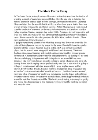The More Factor Essay
In The More Factor author Laurence Shames explains that Americas fascination of
wanting as much of everything as possible has played a key role in building this
nations character and has been evident through Americas short history. Laurence
Shames claims that the so called ethic of decency has been absent in the American
way of life and replaced by an ethic of success . While Shames has a valid point, I
consider the lack of emphasis on decency and contentment in America a positive
rather negative. Shames suggests that in the 1800 s Americas love of possession and
want was born. The Wild west was a frontier that created opportunity which led to
more. Shames uses the idea of expansion, the Wild West, and the frontier... Show
more content on Helpwriting.net ...
If people were simply content with what they already had then what would be the
point of living because everybody would be the same. Dennis Rodman is a perfect
example of this. Dennis Rodman made it to the NBA as a normal basketball
player, but he wanted more along with a different kind of success. To do this
Rodman disregarded decency and created an image and in effect created a name
for himself. A name that would be known and remembered. By cutting off the idea
of more and simply being content with being decent we would kill our own
dreams. I like everyone else am going to college to get an education and get a job,
but my dream also is to play soccer professionally and that is also why I m going to
college. I m not content with just a normal job I want to play soccer and be
known. Everyone has dreams. Shames wants us to create an ethic of decency and
an ideal of contentment instead of an ethic of success , but if we lost the want of
more and ethic of success we would lose our dreams, morals, hopes and ambitions
we created in our minds for ourselves as individuals. If this happened individualism
would be lost then America would be filled with people doing just enough to get by
and would be a boring place to live because everyone would be thinking the same
and have the same
 
