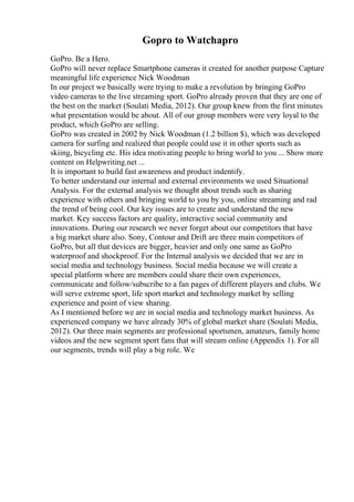 Gopro to Watchapro
GoPro. Be a Hero.
GoPro will never replace Smartphone cameras it created for another purpose Capture
meaningful life experience Nick Woodman
In our project we basically were trying to make a revolution by bringing GoPro
video cameras to the live streaming sport. GoPro already proven that they are one of
the best on the market (Soulati Media, 2012). Our group knew from the first minutes
what presentation would be about. All of our group members were very loyal to the
product, which GoPro are selling.
GoPro was created in 2002 by Nick Woodman (1.2 billion $), which was developed
camera for surfing and realized that people could use it in other sports such as
skiing, bicycling etc. His idea motivating people to bring world to you ... Show more
content on Helpwriting.net ...
It is important to build fast awareness and product indentify.
To better understand our internal and external environments we used Situational
Analysis. For the external analysis we thought about trends such as sharing
experience with others and bringing world to you by you, online streaming and rad
the trend of being cool. Our key issues are to create and understand the new
market. Key success factors are quality, interactive social community and
innovations. During our research we never forget about our competitors that have
a big market share also. Sony, Contour and Drift are three main competitors of
GoPro, but all that devices are bigger, heavier and only one same as GoPro
waterproof and shockproof. For the Internal analysis we decided that we are in
social media and technology business. Social media because we will create a
special platform where are members could share their own experiences,
communicate and follow/subscribe to a fan pages of different players and clubs. We
will serve extreme sport, life sport market and technology market by selling
experience and point of view sharing.
As I mentioned before we are in social media and technology market business. As
experienced company we have already 30% of global market share (Soulati Media,
2012). Our three main segments are professional sportsmen, amateurs, family home
videos and the new segment sport fans that will stream online (Appendix 1). For all
our segments, trends will play a big role. We
 