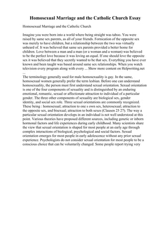 Homosexual Marriage and the Catholic Church Essay
Homosexual Marriage and the Catholic Church
Imagine you were born into a world where being straight was taboo. You were
raised by same sex parents, as all of your friends. Fornication of the opposite sex
was merely to have children, but a relationship between the two was virtually
unheard of. It was believed that same sex parents provided a better home for
children. Love between a man and a man (or a woman and a woman) was believed
to be the perfect love because it was loving an equal. If one should love the opposite
sex it was believed that they secretly wanted to be that sex. Everything you have ever
known and been taught was based around same sex relationships. When you watch
television every program along with every ... Show more content on Helpwriting.net
...
The terminology generally used for male homosexuality is gay. In the same,
homosexual women generally prefer the term lesbian. Before one can understand
homosexuality, the person must first understand sexual orientation. Sexual orientation
is one of the four components of sexuality and is distinguished by an enduring
emotional, romantic, sexual or affectionate attraction to individual of a particular
gender. The three other components of sexuality are biological sex, gender
identity, and social sex role. Three sexual orientations are commonly recognized.
These being : homosexual; attraction to one s own sex, heterosexual; attraction to
the opposite sex, and bisexual; attraction to both sexes (Clausen 25 27). The way a
particular sexual orientation develops in an individual is not well understood at this
point. Various theories have proposed different sources, including genetic or inborn
hormonal factors and life experiences during early childhood. Many scientists share
the view that sexual orientation is shaped for most people at an early age through
complex interactions of biological, psychological and social factors. Sexual
orientation emerges for most people in early adolescence without any prior sexual
experience. Psychologists do not consider sexual orientation for most people to be a
conscious choice that can be voluntarily changed. Some people report trying very
 
