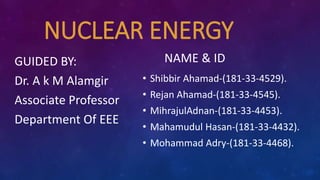 NUCLEAR ENERGY
NAME & IDGUIDED BY:
Dr. A k M Alamgir
Associate Professor
Department Of EEE
• Shibbir Ahamad-(181-33-4529).
• Rejan Ahamad-(181-33-4545).
• MihrajulAdnan-(181-33-4453).
• Mahamudul Hasan-(181-33-4432).
• Mohammad Adry-(181-33-4468).
 