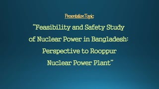 PresentationTopic:
“Feasibility and Safety Study
of Nuclear Power in Bangladesh:
Perspective to Rooppur
Nuclear Power Plant”
 