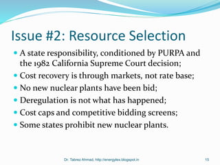 Issue #2: Resource Selection
 A state responsibility, conditioned by PURPA and
the 1982 California Supreme Court decision;
 Cost recovery is through markets, not rate base;
 No new nuclear plants have been bid;
 Deregulation is not what has happened;
 Cost caps and competitive bidding screens;
 Some states prohibit new nuclear plants.
Dr. Tabrez Ahmad, http://energylex.blogspot.in 15
 