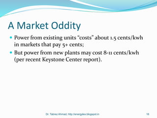 A Market Oddity
 Power from existing units “costs” about 1.5 cents/kwh
in markets that pay 5+ cents;
 But power from new plants may cost 8-11 cents/kwh
(per recent Keystone Center report).
Dr. Tabrez Ahmad, http://energylex.blogspot.in 16
 