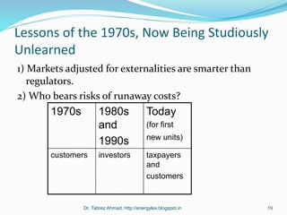 Lessons of the 1970s, Now Being Studiously
Unlearned
1) Markets adjusted for externalities are smarter than
regulators.
2) Who bears risks of runaway costs?
Dr. Tabrez Ahmad, http://energylex.blogspot.in 19
1970s 1980s
and
1990s
Today
(for first
new units)
customers investors taxpayers
and
customers
 