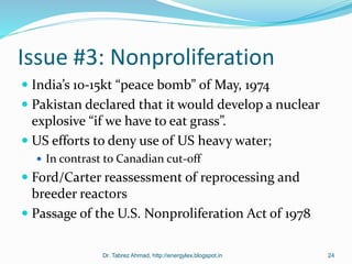 Issue #3: Nonproliferation
 India’s 10-15kt “peace bomb” of May, 1974
 Pakistan declared that it would develop a nuclear
explosive “if we have to eat grass”.
 US efforts to deny use of US heavy water;
 In contrast to Canadian cut-off
 Ford/Carter reassessment of reprocessing and
breeder reactors
 Passage of the U.S. Nonproliferation Act of 1978
Dr. Tabrez Ahmad, http://energylex.blogspot.in 24
 