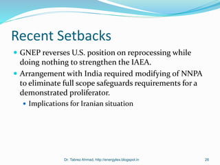 Recent Setbacks
 GNEP reverses U.S. position on reprocessing while
doing nothing to strengthen the IAEA.
 Arrangement with India required modifying of NNPA
to eliminate full scope safeguards requirements for a
demonstrated proliferator.
 Implications for Iranian situation
Dr. Tabrez Ahmad, http://energylex.blogspot.in 26
 
