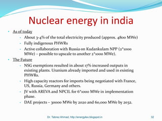 Nuclear energy in india
• As of today
• About 3-4% of the total electricity produced (approx. 4800 MWe)
• Fully indigenous PHWRs
• Active collaboration with Russia on Kudankulam NPP (2*1000
MWe) – possible to upscale to another 2*1000 MWe).
• The Future
• NSG exemptions resulted in about 17% increased outputs in
existing plants. Uranium already imported and used in existing
PHWRs.
• High capacity reactors for imports being negotiated with France,
US, Russia, Germany and others.
• JV with AREVA and NPCIL for 6*1000 MWe in implementation
phase.
• DAE projects – 30000 MWe by 2020 and 60,000 MWe by 2032.
Dr. Tabrez Ahmad, http://energylex.blogspot.in 32
 