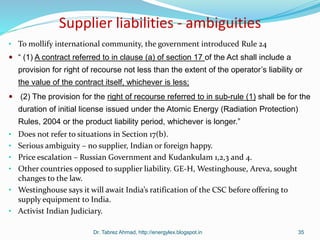 Supplier liabilities - ambiguities
• To mollify international community, the government introduced Rule 24
 “ (1) A contract referred to in clause (a) of section 17 of the Act shall include a
provision for right of recourse not less than the extent of the operator’s liability or
the value of the contract itself, whichever is less;
 (2) The provision for the right of recourse referred to in sub-rule (1) shall be for the
duration of initial license issued under the Atomic Energy (Radiation Protection)
Rules, 2004 or the product liability period, whichever is longer.”
• Does not refer to situations in Section 17(b).
• Serious ambiguity – no supplier, Indian or foreign happy.
• Price escalation – Russian Government and Kudankulam 1,2,3 and 4.
• Other countries opposed to supplier liability. GE-H, Westinghouse, Areva, sought
changes to the law.
• Westinghouse says it will await India’s ratification of the CSC before offering to
supply equipment to India.
• Activist Indian Judiciary.
Dr. Tabrez Ahmad, http://energylex.blogspot.in 35
 