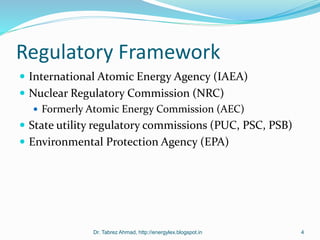 Regulatory Framework
 International Atomic Energy Agency (IAEA)
 Nuclear Regulatory Commission (NRC)
 Formerly Atomic Energy Commission (AEC)
 State utility regulatory commissions (PUC, PSC, PSB)
 Environmental Protection Agency (EPA)
Dr. Tabrez Ahmad, http://energylex.blogspot.in 4
 