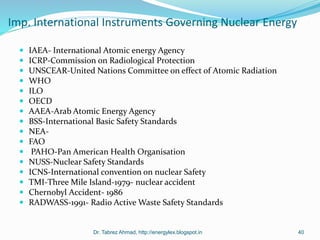Imp. International Instruments Governing Nuclear Energy
 IAEA- International Atomic energy Agency
 ICRP-Commission on Radiological Protection
 UNSCEAR-United Nations Committee on effect of Atomic Radiation
 WHO
 ILO
 OECD
 AAEA-Arab Atomic Energy Agency
 BSS-International Basic Safety Standards
 NEA-
 FAO
 PAHO-Pan American Health Organisation
 NUSS-Nuclear Safety Standards
 ICNS-International convention on nuclear Safety
 TMI-Three Mile Island-1979- nuclear accident
 Chernobyl Accident- 1986
 RADWASS-1991- Radio Active Waste Safety Standards
Dr. Tabrez Ahmad, http://energylex.blogspot.in 40
 